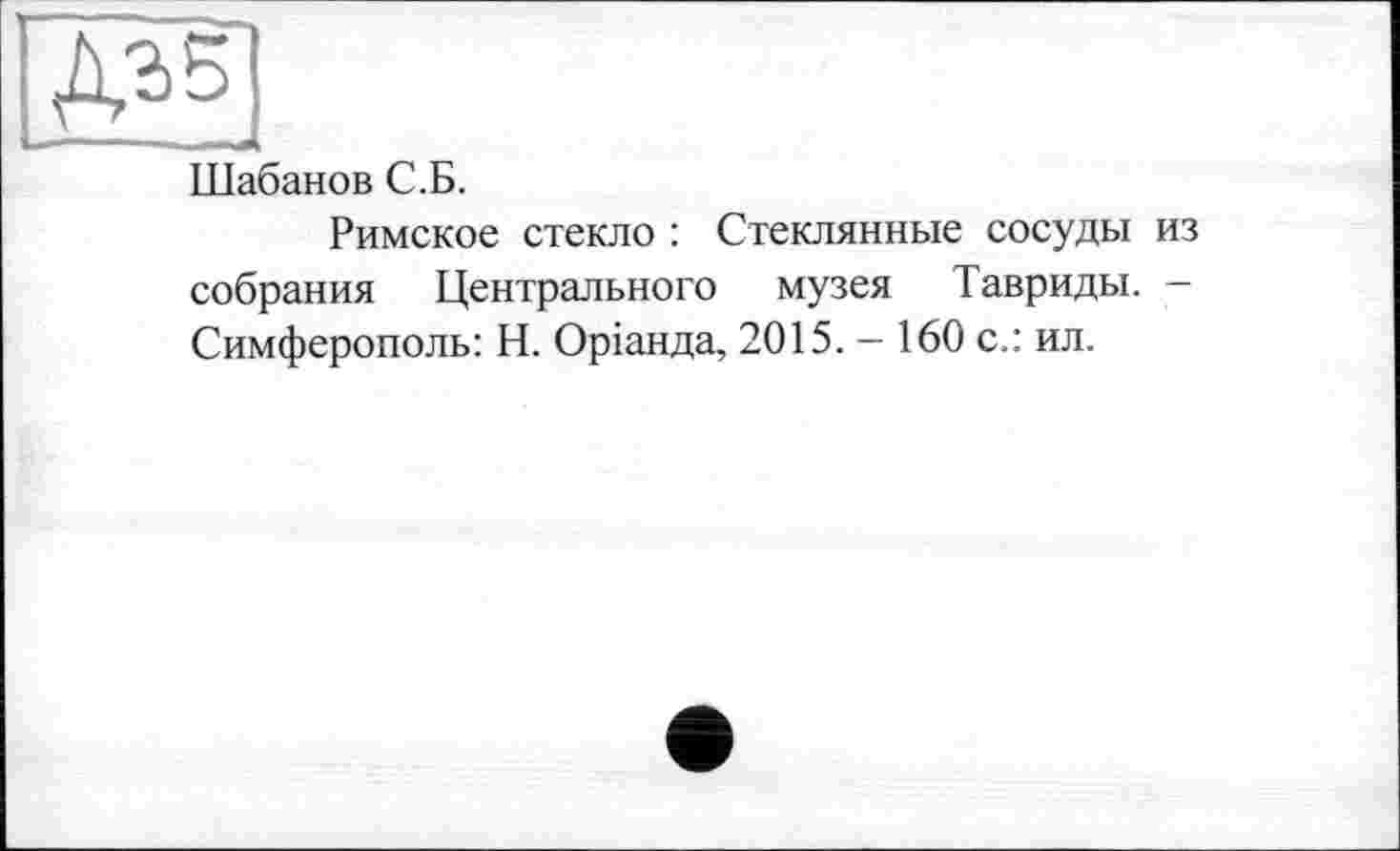 ﻿Шабанов С.Б.
Римское стекло : Стеклянные сосуды из собрания Центрального музея Тавриды. -Симферополь: Н. Оріанда, 2015. - 160 с.: ил.